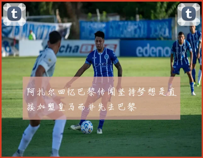 阿扎尔回忆巴黎传闻坚持梦想是直接加盟皇马而非先去巴黎