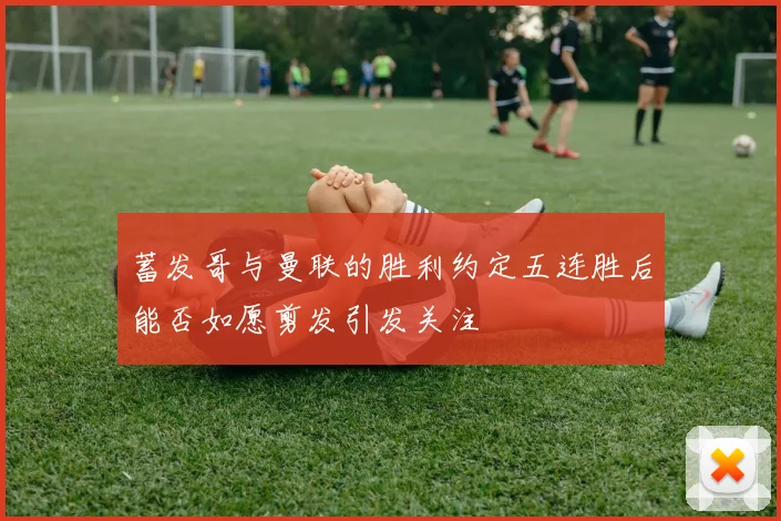 蓄发哥与曼联的胜利约定五连胜后能否如愿剪发引发关注