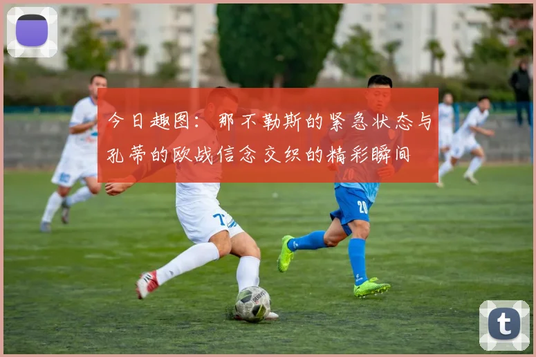 今日趣图：那不勒斯的紧急状态与孔蒂的欧战信念交织的精彩瞬间