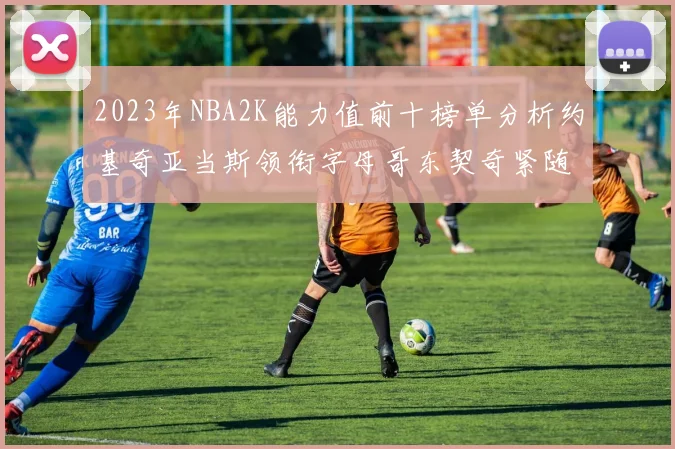 2023年NBA2K能力值前十榜单分析约基奇亚当斯领衔字母哥东契奇紧随其后
