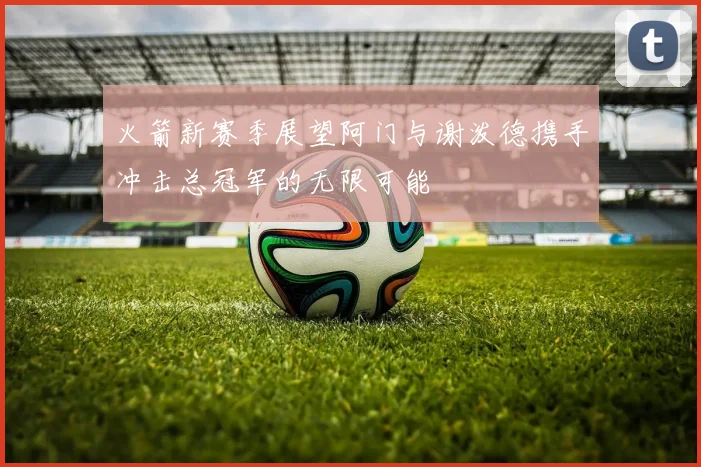 火箭新赛季展望阿门与谢泼德携手冲击总冠军的无限可能