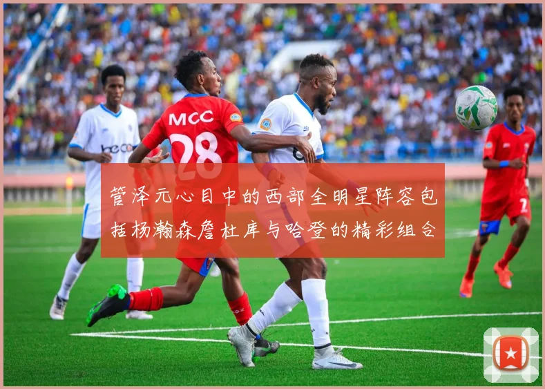 管泽元心目中的西部全明星阵容包括杨瀚森詹杜库与哈登的精彩组合