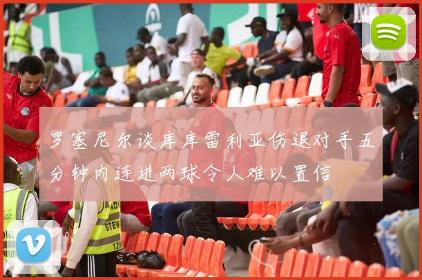 罗塞尼尔谈库库雷利亚伤退对手五分钟内连进两球令人难以置信