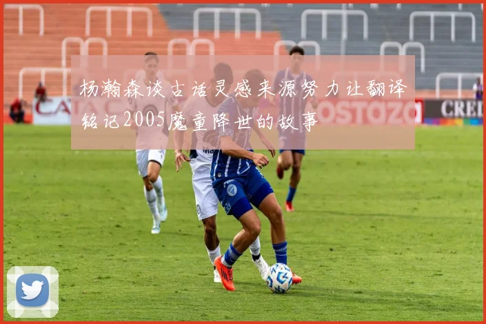 杨瀚森谈古话灵感来源努力让翻译铭记2005魔童降世的故事
