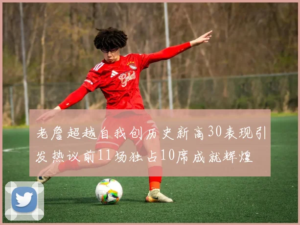 老詹超越自我创历史新高30表现引发热议前11场独占10席成就辉煌