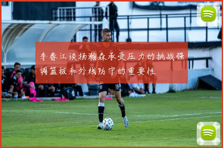 李春江谈杨瀚森承受压力的挑战强调篮板和外线防守的重要性