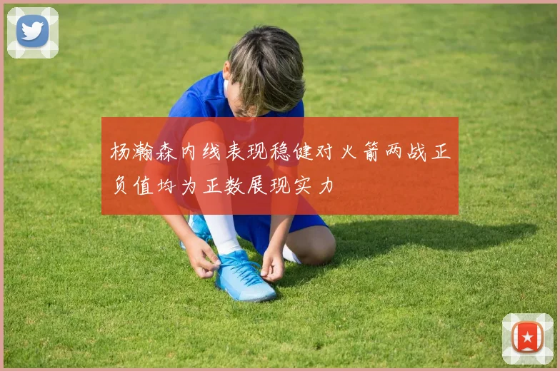 杨瀚森内线表现稳健对火箭两战正负值均为正数展现实力