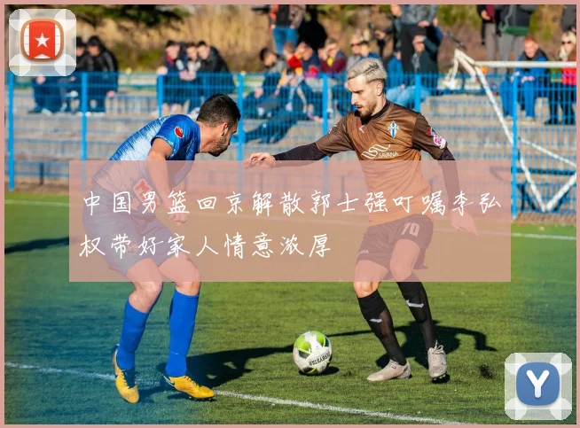 中国男篮回京解散郭士强叮嘱李弘权带好家人情意浓厚