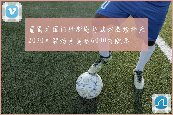葡萄牙国门科斯塔与波尔图续约至2030年解约金高达6000万欧元